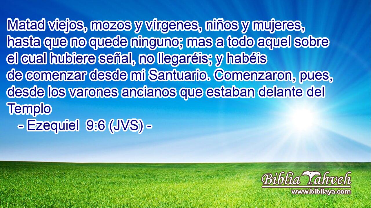 Matad viejos, mozos y vírgenes, niños y mujeres, hasta que no quede ninguno; mas a todo aquel sobre el cual hubiere señal, no llegaréis; y habéis de comenzar desde mi Santuario. Comenzaron, pues, desde los varones ancianos que estaban delante del Templo