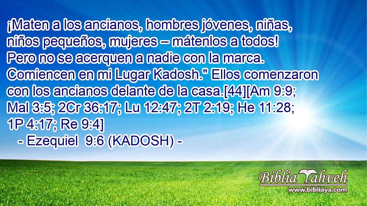  ¡Maten a los ancianos, hombres jóvenes, niñas, niños pequeños, mujeres – mátenlos a todos! Pero no se acerquen a nadie con la marca. Comiencen en mi Lugar Kadosh.