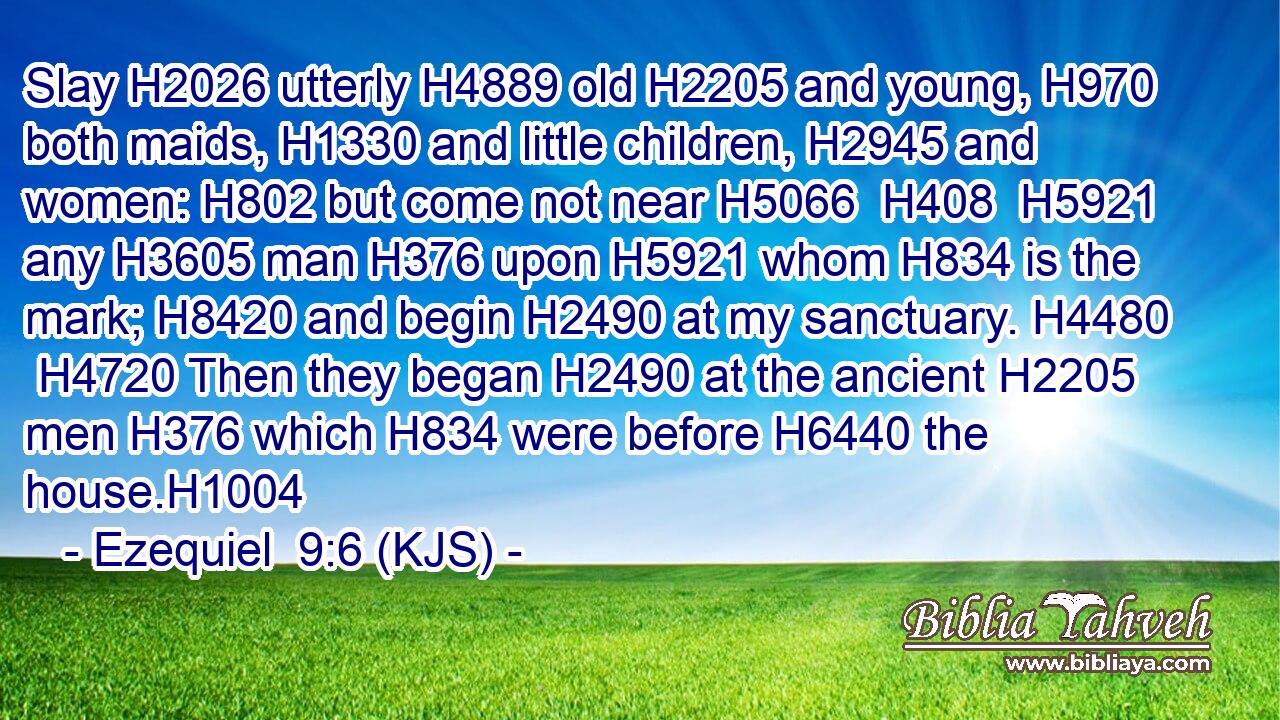 Slay H2026 utterly H4889 old H2205 and young, H970 both maids, H1330 and little children, H2945 and women: H802 but come not near H5066  H408  H5921 any H3605 man H376 upon H5921 whom H834 is the mark; H8420 and begin H2490 at my sanctuary. H4480  H4720 Then they began H2490 at the ancient H2205 men H376 which H834 were before H6440 the house.H1004