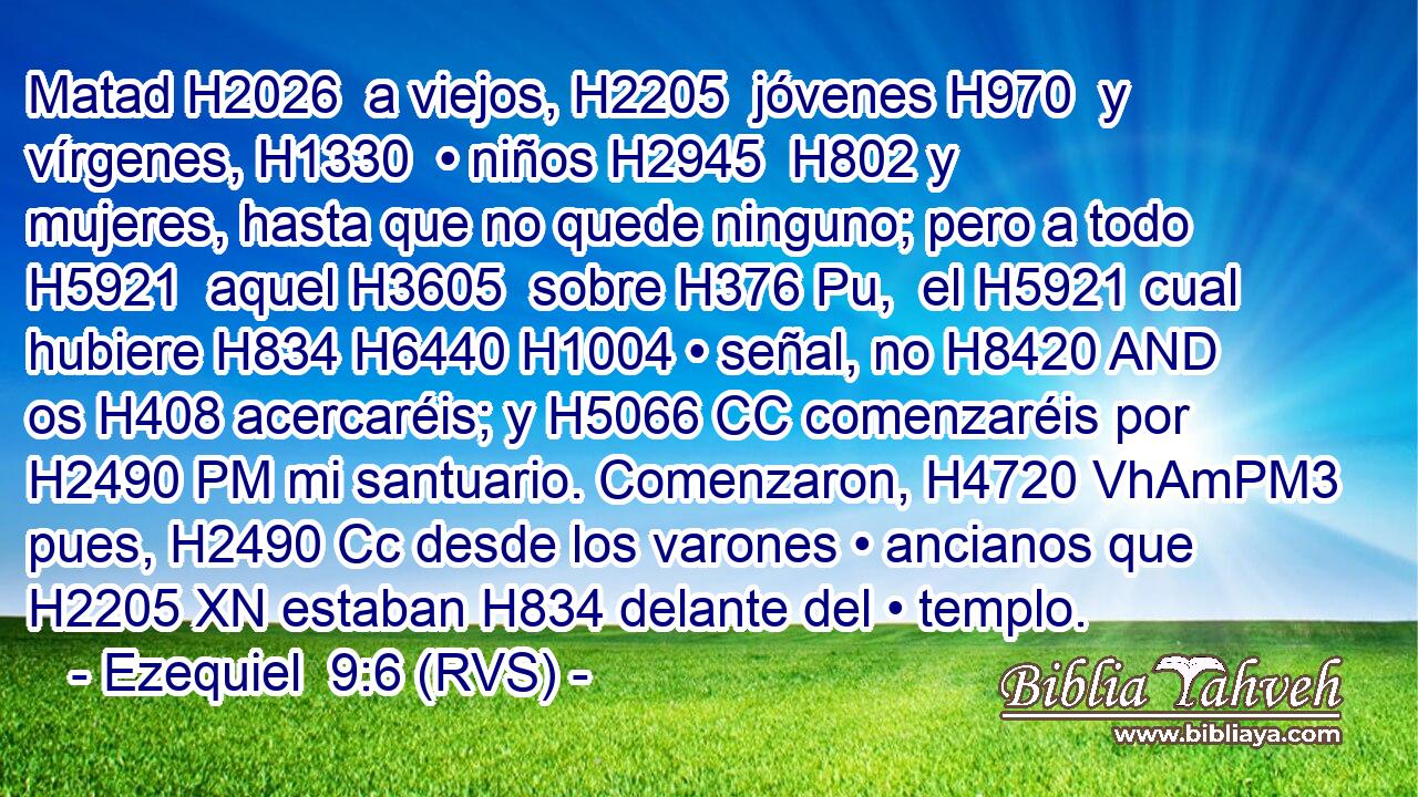 Matad H2026  a viejos, H2205  jóvenes H970  y vírgenes, H1330  • niños H2945  H802 y mujeres, hasta que no quede ninguno; pero a todo H5921  aquel H3605  sobre H376 Pu,  el H5921 cual hubiere H834 H6440 H1004 • señal, no H8420 AND os H408 acercaréis; y H5066 CC comenzaréis por H2490 PM mi santuario. Comenzaron, H4720 VhAmPM3 pues, H2490 Cc desde los varones • ancianos que H2205 XN estaban H834 delante del • templo. 