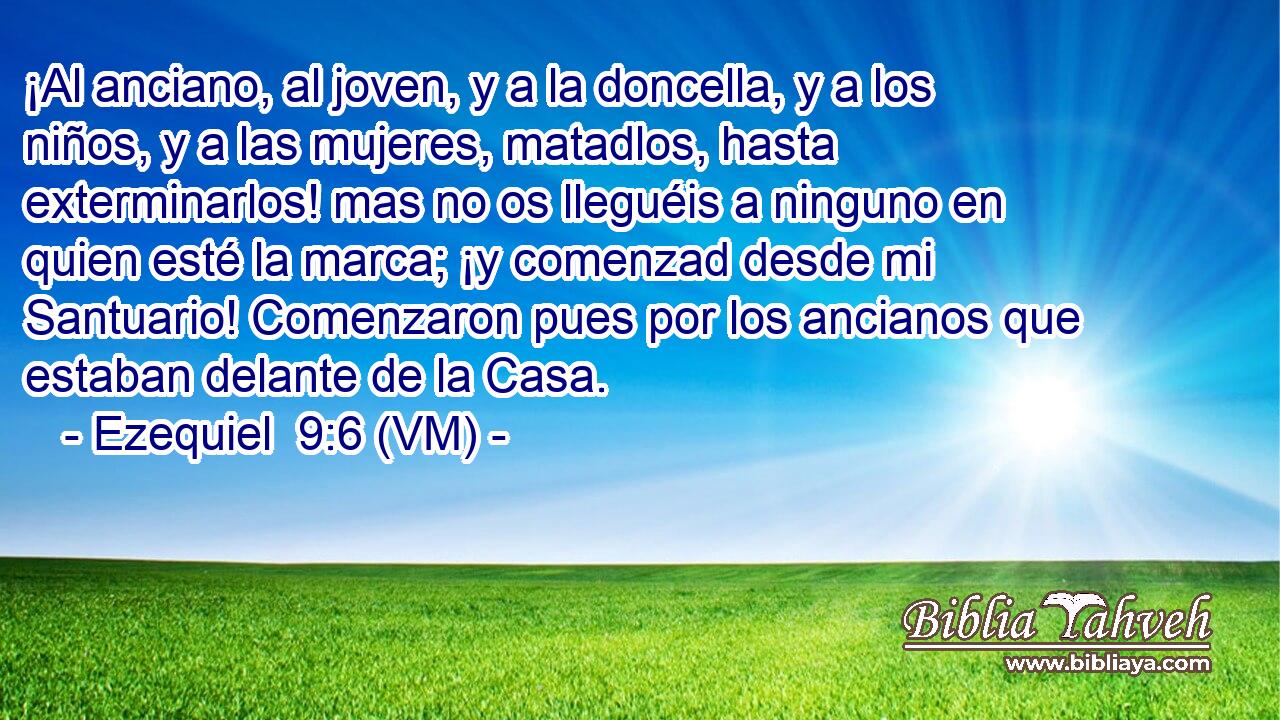  ¡Al anciano, al joven, y a la doncella, y a los niños, y a las mujeres, matadlos, hasta exterminarlos! mas no os lleguéis a ninguno en quien esté la marca; ¡y comenzad desde mi Santuario! Comenzaron pues por los ancianos que estaban delante de la Casa. 