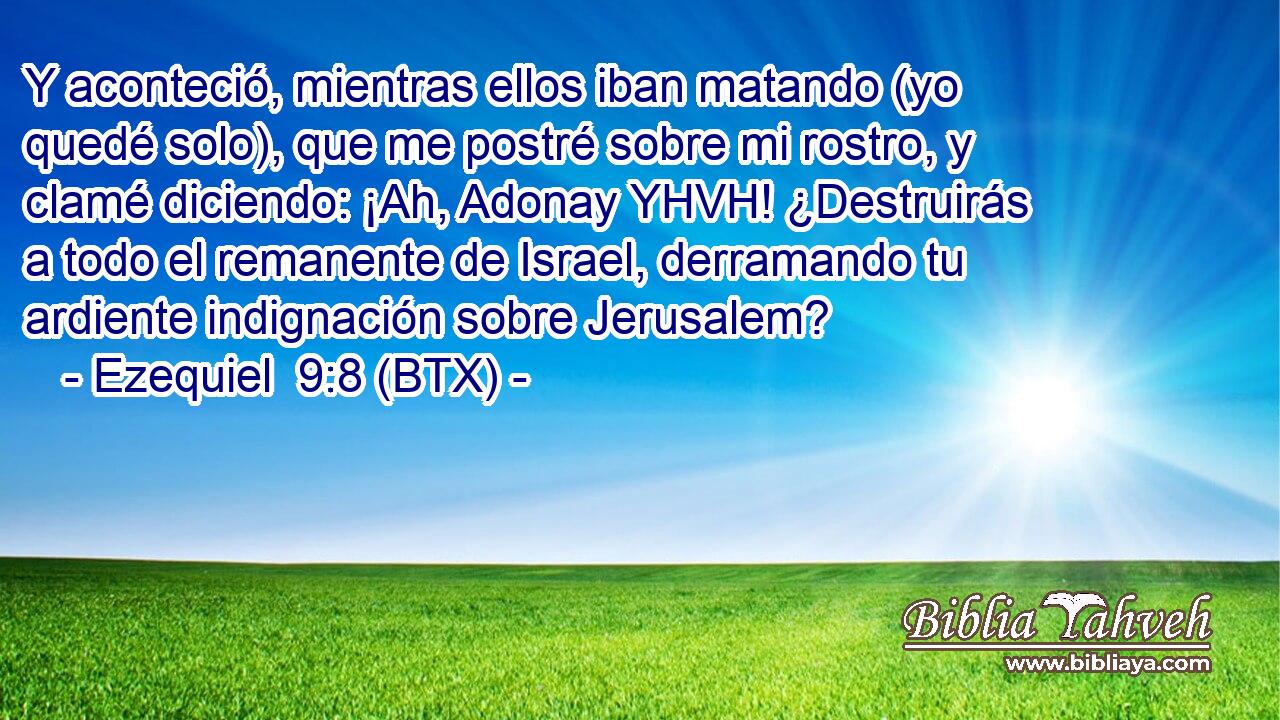 Y aconteció, mientras ellos iban matando (yo quedé solo), que me postré sobre mi rostro, y clamé diciendo: ¡Ah, Adonay YHVH! ¿Destruirás a todo el remanente de Israel, derramando tu ardiente indignación sobre Jerusalem?
