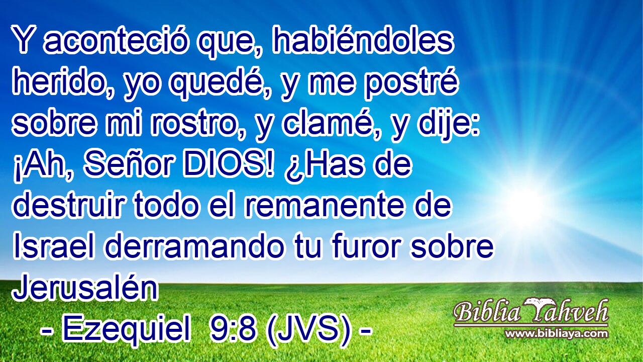 Y aconteció que, habiéndoles herido, yo quedé, y me postré sobre mi rostro, y clamé, y dije: ¡Ah, Señor DIOS! ¿Has de destruir todo el remanente de Israel derramando tu furor sobre Jerusalén