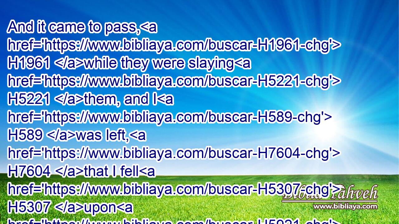 And it came to pass, H1961 while they were slaying H5221 them, and I H589 was left, H7604 that I fell H5307 upon H5921 my face, H6440 and cried, H2199 and said, H559 Ah H162 Lord H136 GOD! H3069 wilt thou H859 destroy H7843 (H853) all H3605 the residue H7611 of Israel H3478 in thy pouring out H8210 (H853) of thy fury H2534 upon H5921 Jerusalem?H3389