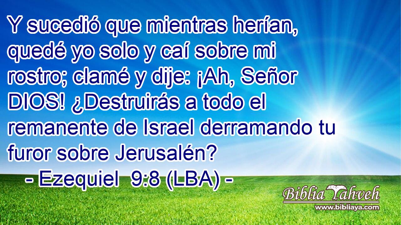 Y sucedió que mientras herían, quedé yo solo y caí sobre mi rostro; clamé y dije: ¡Ah, Señor DIOS! ¿Destruirás a todo el remanente de Israel derramando tu furor sobre Jerusalén?