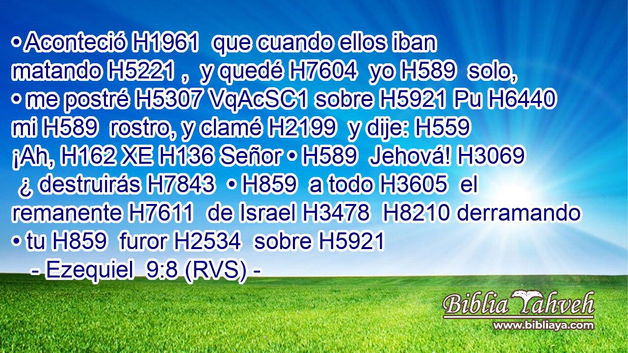• Aconteció H1961  que cuando ellos iban matando H5221 ,  y quedé H7604  yo H589  solo, • me postré H5307 VqAcSC1 sobre H5921 Pu H6440 mi H589  rostro, y clamé H2199  y dije: H559  ¡Ah, H162 XE H136 Señor • H589  Jehová! H3069  ¿ destruirás H7843  • H859  a todo H3605  el remanente H7611  de Israel H3478  H8210 derramando • tu H859  furor H2534  sobre H5921 