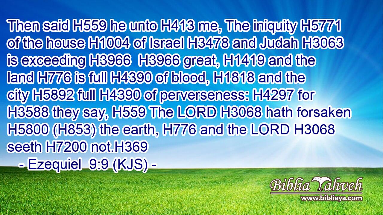 Then said H559 he unto H413 me, The iniquity H5771 of the house H1004 of Israel H3478 and Judah H3063 is exceeding H3966  H3966 great, H1419 and the land H776 is full H4390 of blood, H1818 and the city H5892 full H4390 of perverseness: H4297 for H3588 they say, H559 The LORD H3068 hath forsaken H5800 (H853) the earth, H776 and the LORD H3068 seeth H7200 not.H369