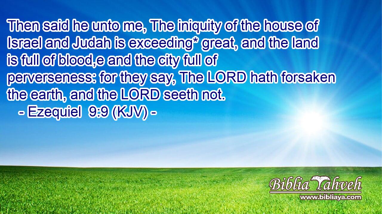 Then said he unto me, The iniquity of the house of Israel and Judah is exceeding* great, and the land is full of blood,e and the city full of perverseness: for they say, The LORD hath forsaken the earth, and the LORD seeth not.