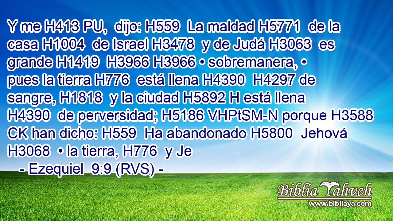 Y me H413 PU,  dijo: H559  La maldad H5771  de la casa H1004  de Israel H3478  y de Judá H3063  es grande H1419  H3966 H3966 • sobremanera, • pues la tierra H776  está llena H4390  H4297 de sangre, H1818  y la ciudad H5892 H está llena H4390  de perversidad; H5186 VHPtSM-N porque H3588 CK han dicho: H559  Ha abandonado H5800  Jehová H3068  • la tierra, H776  y Je