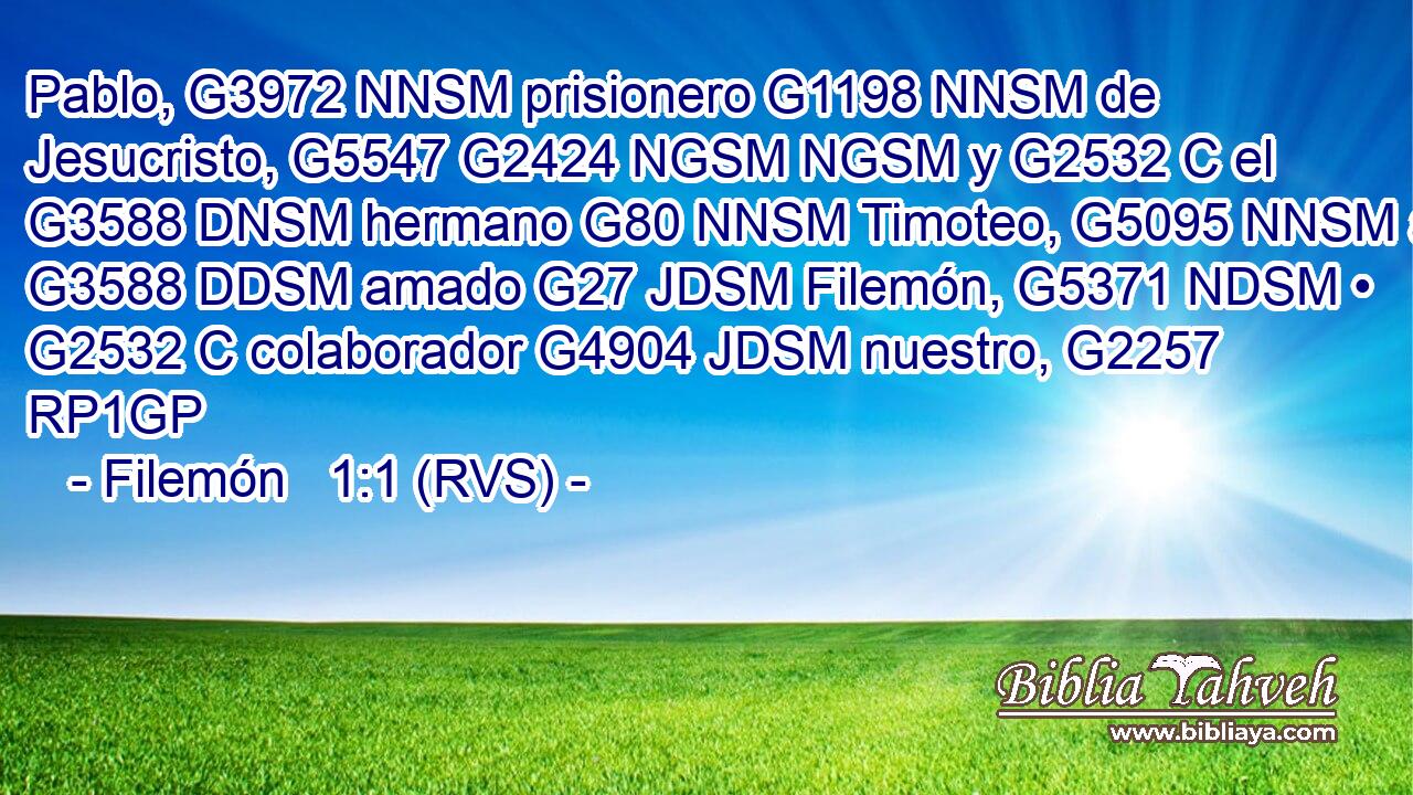 Pablo, G3972 NNSM prisionero G1198 NNSM de Jesucristo, G5547 G2424 NGSM NGSM y G2532 C el G3588 DNSM hermano G80 NNSM Timoteo, G5095 NNSM al G3588 DDSM amado G27 JDSM Filemón, G5371 NDSM • G2532 C colaborador G4904 JDSM nuestro, G2257 RP1GP 
