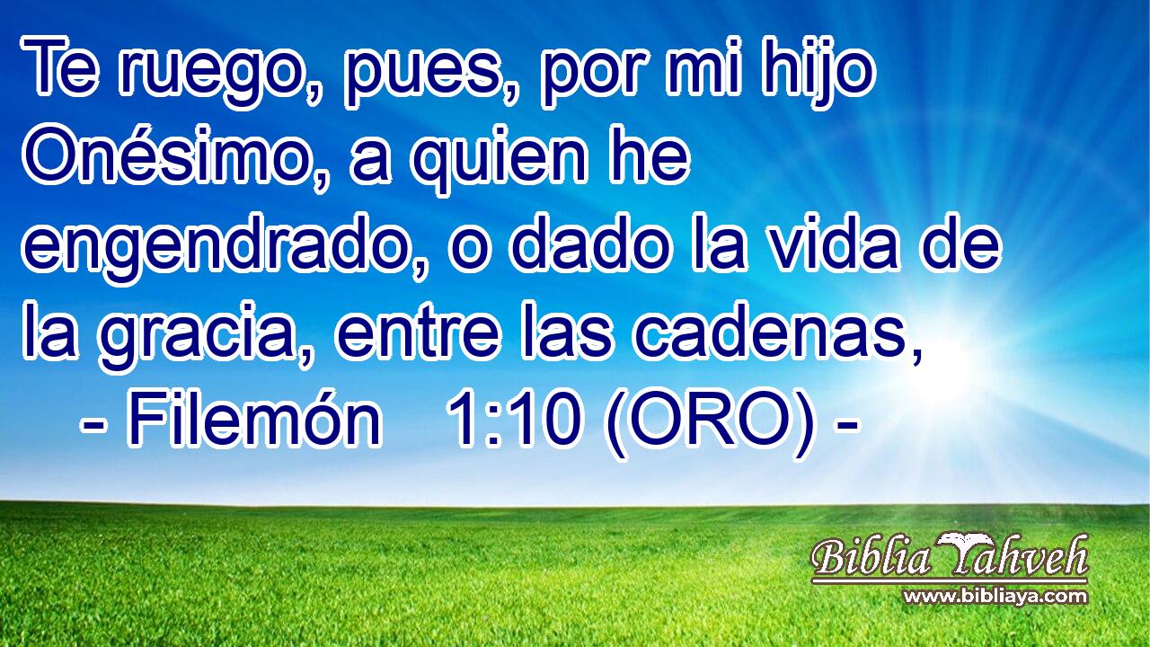  Te ruego, pues, por mi hijo Onésimo, a quien he engendrado, o dado la vida de la gracia, entre las cadenas, 