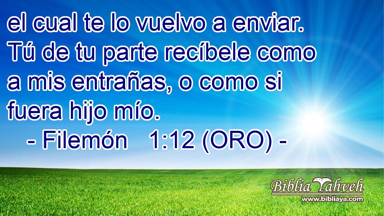  el cual te lo vuelvo a enviar. Tú de tu parte recíbele como a mis entrañas, o como si fuera hijo mío. 