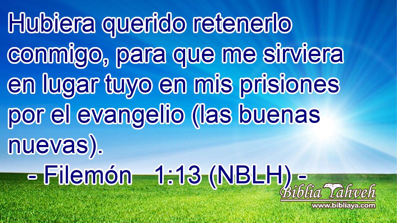 Hubiera querido retenerlo conmigo, para que me sirviera en lugar tuyo en mis prisiones por el evangelio (las buenas nuevas). 