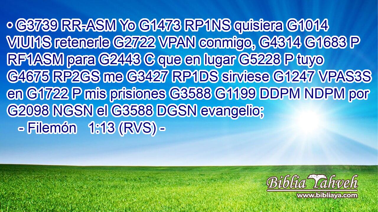 • G3739 RR-ASM Yo G1473 RP1NS quisiera G1014 VIUI1S retenerle G2722 VPAN conmigo, G4314 G1683 P RF1ASM para G2443 C que en lugar G5228 P tuyo G4675 RP2GS me G3427 RP1DS sirviese G1247 VPAS3S en G1722 P mis prisiones G3588 G1199 DDPM NDPM por G2098 NGSN el G3588 DGSN evangelio; 