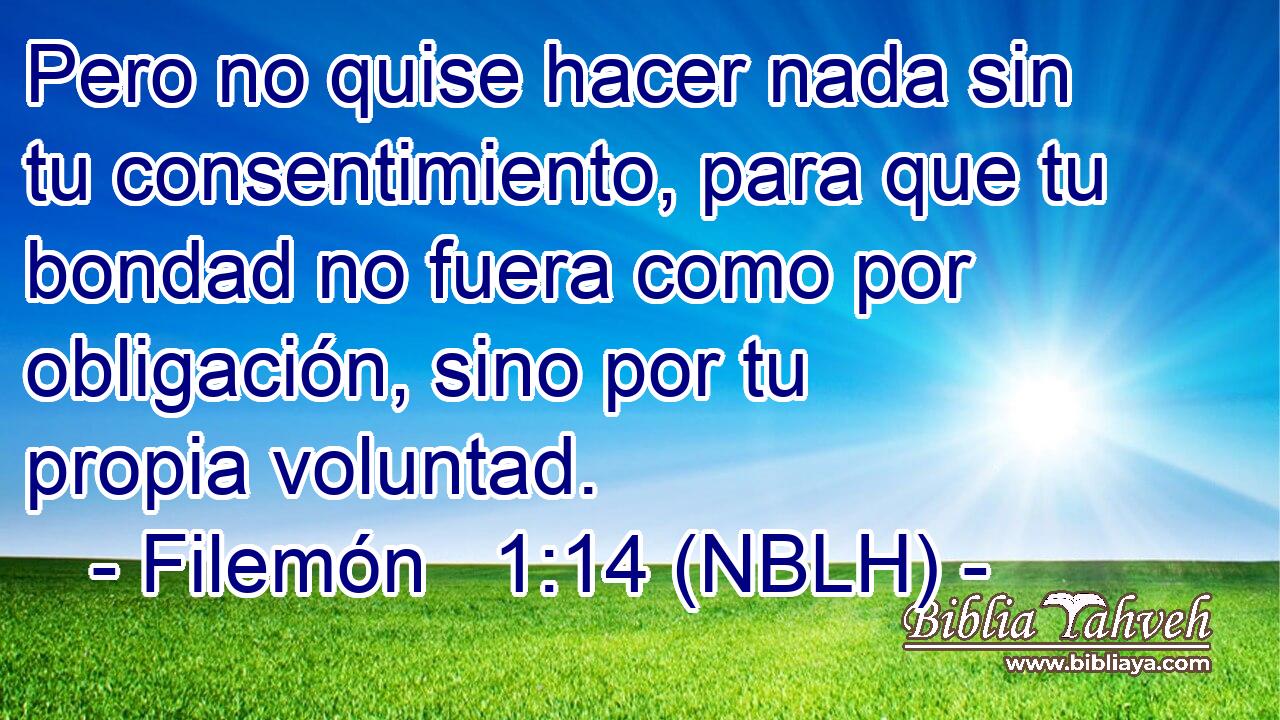  Pero no quise hacer nada sin tu consentimiento, para que tu bondad no fuera como por obligación, sino por tu propia voluntad. 