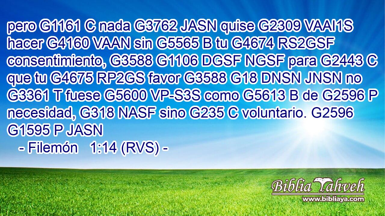 pero G1161 C nada G3762 JASN quise G2309 VAAI1S hacer G4160 VAAN sin G5565 B tu G4674 RS2GSF consentimiento, G3588 G1106 DGSF NGSF para G2443 C que tu G4675 RP2GS favor G3588 G18 DNSN JNSN no G3361 T fuese G5600 VP-S3S como G5613 B de G2596 P necesidad, G318 NASF sino G235 C voluntario. G2596 G1595 P JASN 