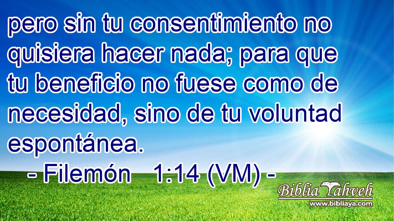  pero sin tu consentimiento no quisiera hacer nada; para que tu beneficio no fuese como de necesidad, sino de tu voluntad espontánea. 