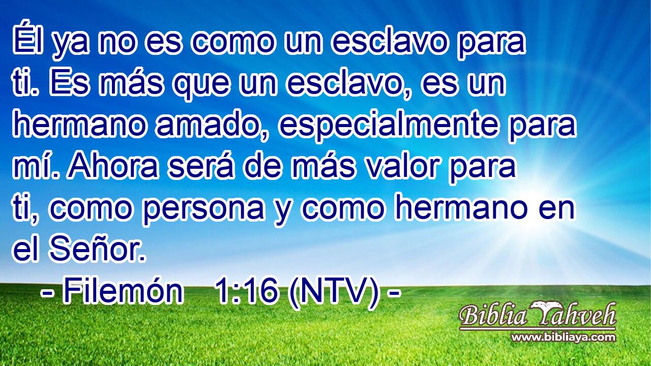 Él ya no es como un esclavo para ti. Es más que un esclavo, es un hermano amado, especialmente para mí. Ahora será de más valor para ti, como persona y como hermano en el Señor.