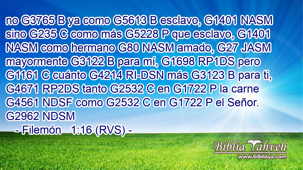 no G3765 B ya como G5613 B esclavo, G1401 NASM sino G235 C como más G5228 P que esclavo, G1401 NASM como hermano G80 NASM amado, G27 JASM mayormente G3122 B para mí, G1698 RP1DS pero G1161 C cuánto G4214 RI-DSN más G3123 B para ti, G4671 RP2DS tanto G2532 C en G1722 P la carne G4561 NDSF como G2532 C en G1722 P el Señor. G2962 NDSM 