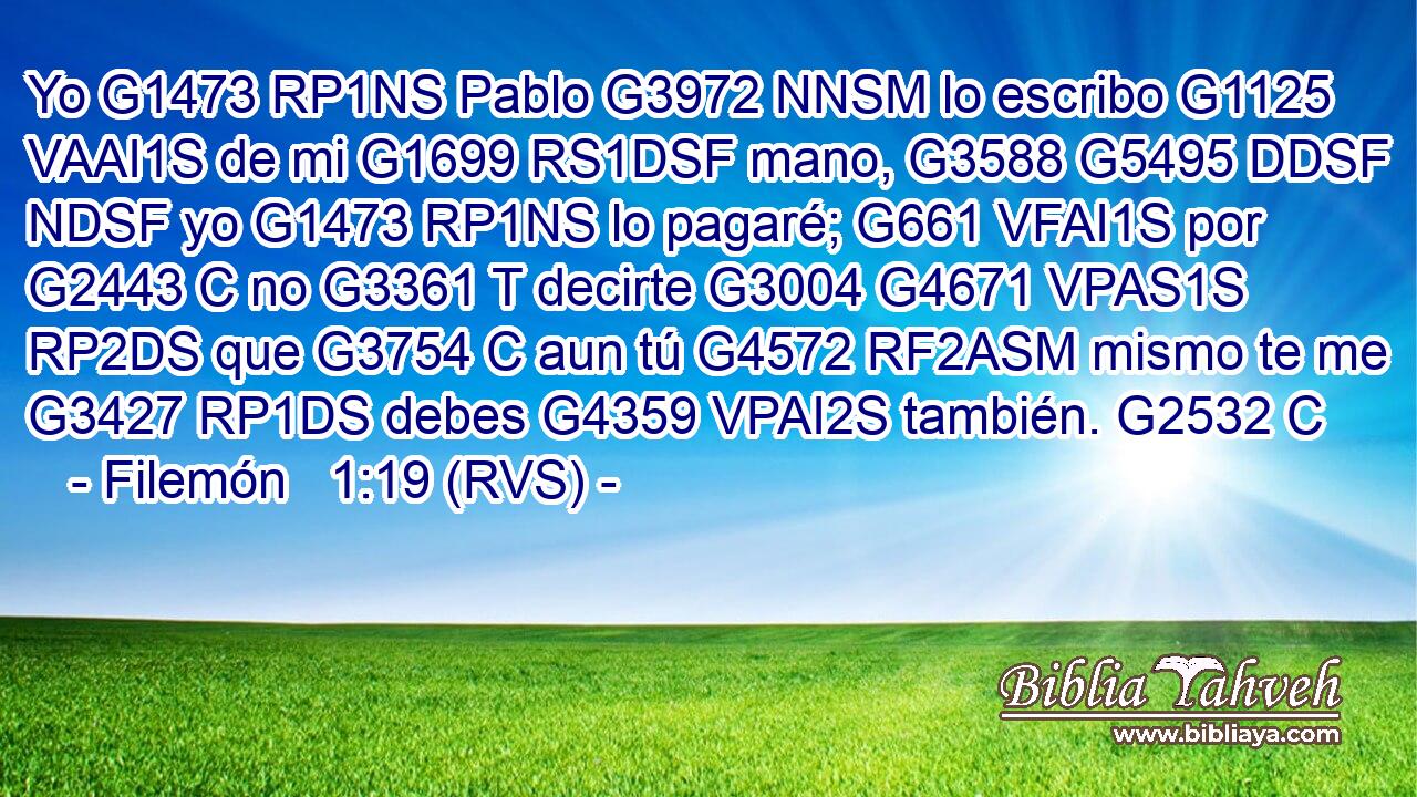 Yo G1473 RP1NS Pablo G3972 NNSM lo escribo G1125 VAAI1S de mi G1699 RS1DSF mano, G3588 G5495 DDSF NDSF yo G1473 RP1NS lo pagaré; G661 VFAI1S por G2443 C no G3361 T decirte G3004 G4671 VPAS1S RP2DS que G3754 C aun tú G4572 RF2ASM mismo te me G3427 RP1DS debes G4359 VPAI2S también. G2532 C 