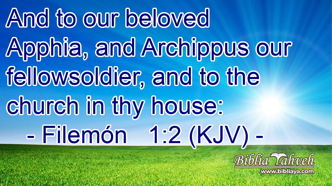 And to our beloved Apphia, and Archippus our fellowsoldier, and to the church in thy house: