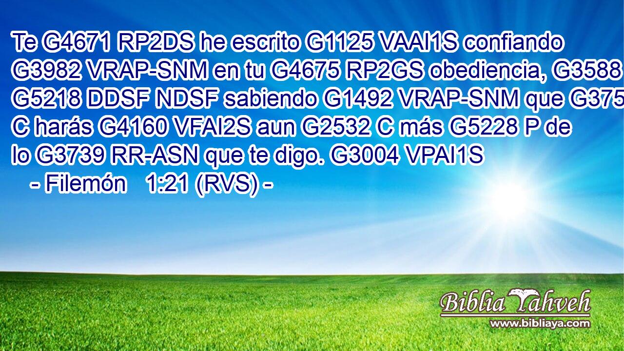 Te G4671 RP2DS he escrito G1125 VAAI1S confiando G3982 VRAP-SNM en tu G4675 RP2GS obediencia, G3588 G5218 DDSF NDSF sabiendo G1492 VRAP-SNM que G3754 C harás G4160 VFAI2S aun G2532 C más G5228 P de lo G3739 RR-ASN que te digo. G3004 VPAI1S 