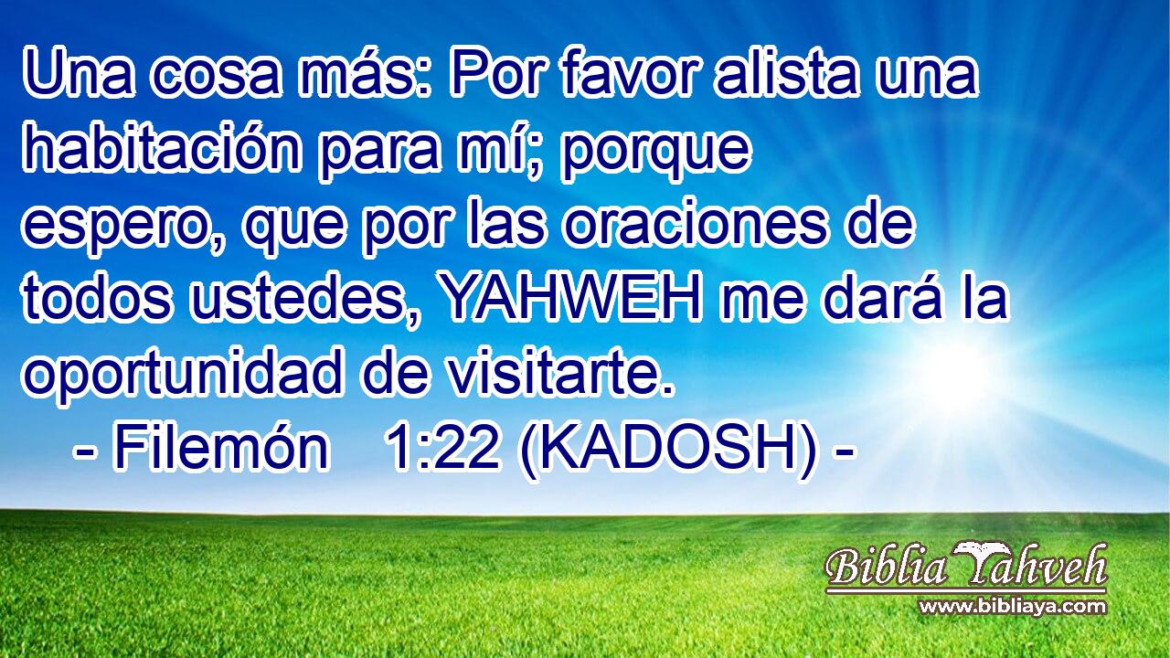  Una cosa más: Por favor alista una habitación para mí; porque espero, que por las oraciones de todos ustedes, YAHWEH me dará la oportunidad de visitarte. 