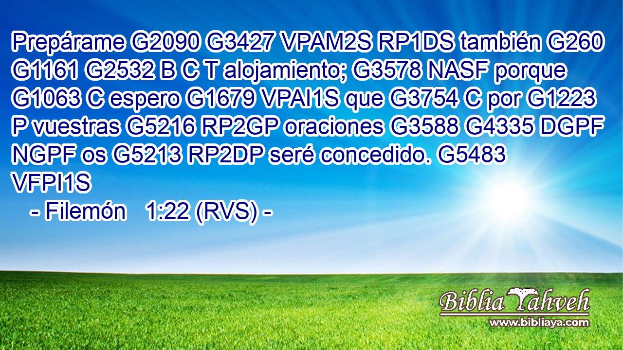 Prepárame G2090 G3427 VPAM2S RP1DS también G260 G1161 G2532 B C T alojamiento; G3578 NASF porque G1063 C espero G1679 VPAI1S que G3754 C por G1223 P vuestras G5216 RP2GP oraciones G3588 G4335 DGPF NGPF os G5213 RP2DP seré concedido. G5483 VFPI1S 
