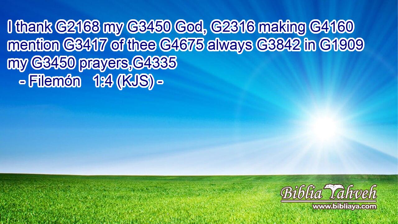 I thank G2168 my G3450 God, G2316 making G4160 mention G3417 of thee G4675 always G3842 in G1909 my G3450 prayers,G4335
