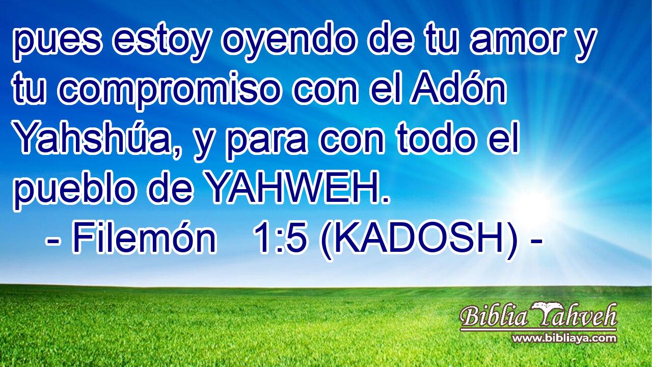  pues estoy oyendo de tu amor y tu compromiso con el Adón Yahshúa, y para con todo el pueblo de YAHWEH. 