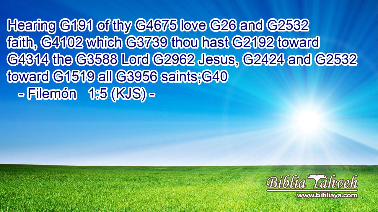 Hearing G191 of thy G4675 love G26 and G2532 faith, G4102 which G3739 thou hast G2192 toward G4314 the G3588 Lord G2962 Jesus, G2424 and G2532 toward G1519 all G3956 saints;G40