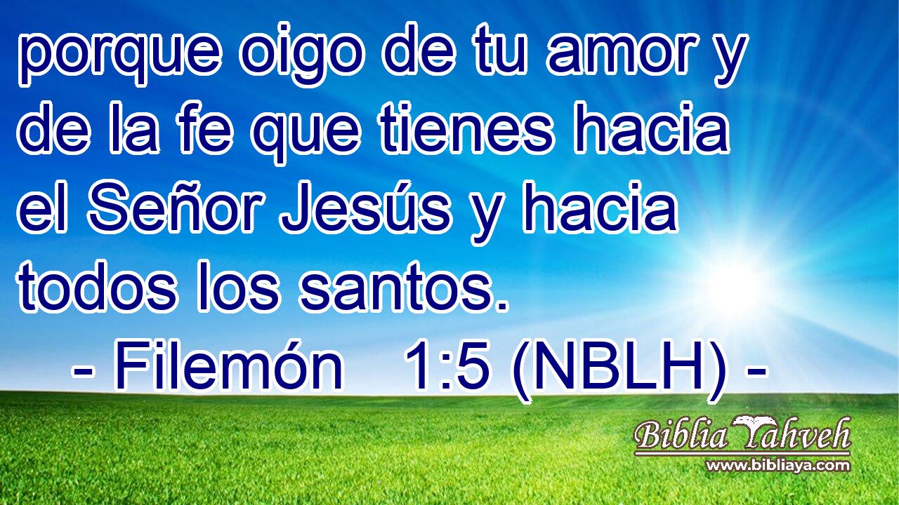  porque oigo de tu amor y de la fe que tienes hacia el Señor Jesús y hacia todos los santos. 