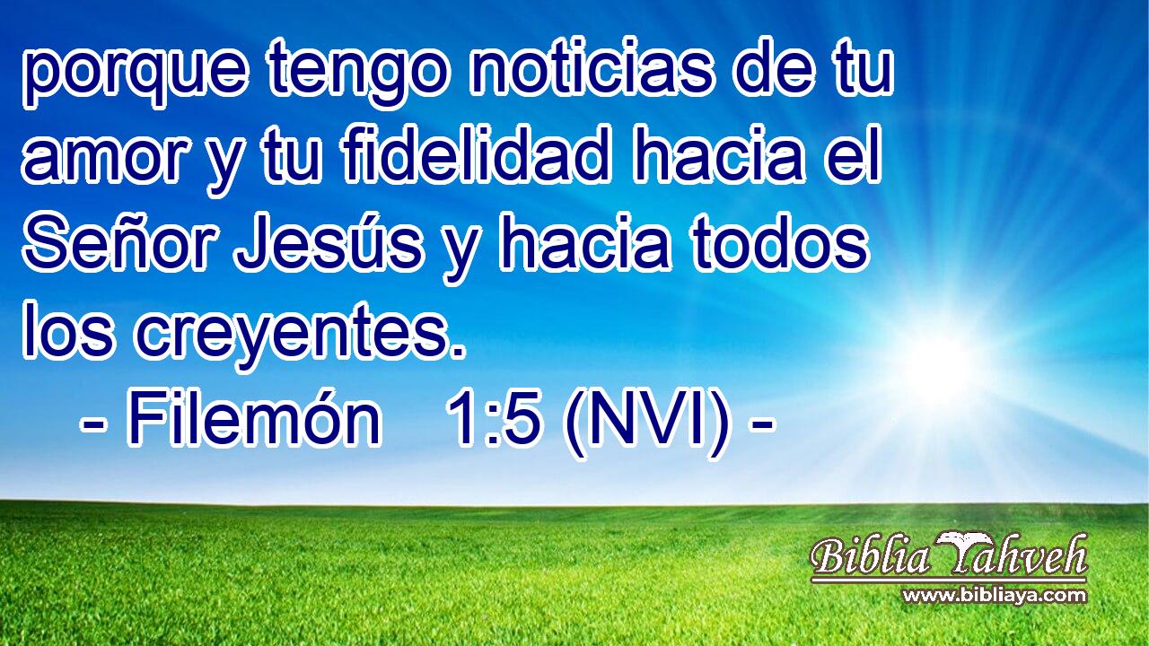 porque tengo noticias de tu amor y tu fidelidad hacia el Señor Jesús y hacia todos los creyentes. 
