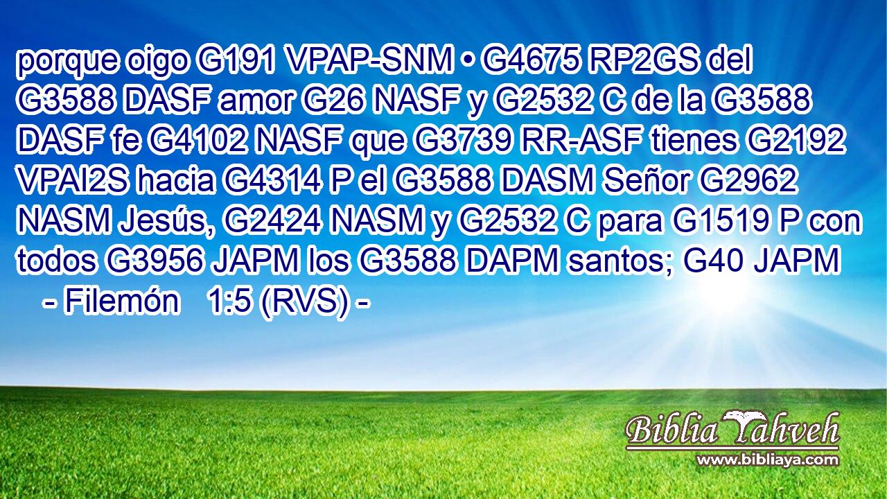 porque oigo G191 VPAP-SNM • G4675 RP2GS del G3588 DASF amor G26 NASF y G2532 C de la G3588 DASF fe G4102 NASF que G3739 RR-ASF tienes G2192 VPAI2S hacia G4314 P el G3588 DASM Señor G2962 NASM Jesús, G2424 NASM y G2532 C para G1519 P con todos G3956 JAPM los G3588 DAPM santos; G40 JAPM 