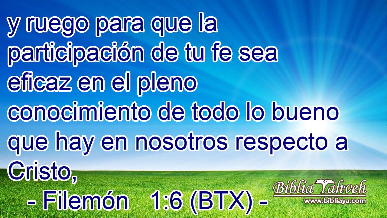 y ruego para que la participación de tu fe sea eficaz en el pleno conocimiento de todo lo bueno que hay en nosotros respecto a Cristo,