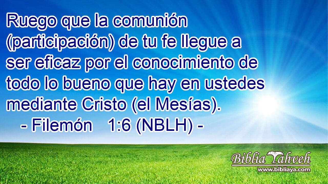  Ruego que la comunión (participación) de tu fe llegue a ser eficaz por el conocimiento de todo lo bueno que hay en ustedes mediante Cristo (el Mesías). 
