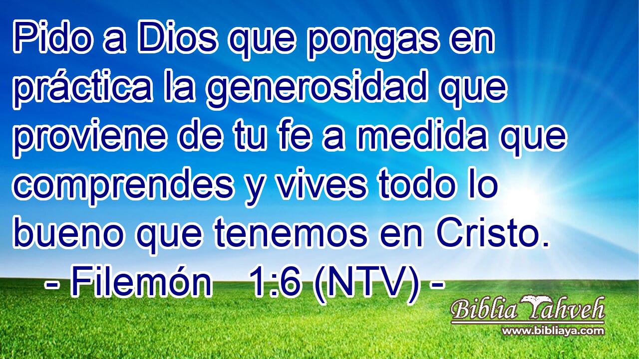 Pido a Dios que pongas en práctica la generosidad que proviene de tu fe a medida que comprendes y vives todo lo bueno que tenemos en Cristo.
