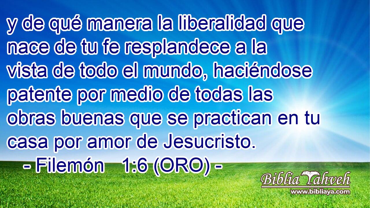  y de qué manera la liberalidad que nace de tu fe resplandece a la vista de todo el mundo, haciéndose patente por medio de todas las obras buenas que se practican en tu casa por amor de Jesucristo. 