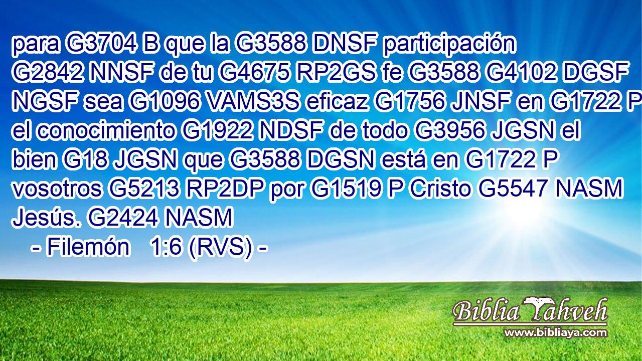 para G3704 B que la G3588 DNSF participación G2842 NNSF de tu G4675 RP2GS fe G3588 G4102 DGSF NGSF sea G1096 VAMS3S eficaz G1756 JNSF en G1722 P el conocimiento G1922 NDSF de todo G3956 JGSN el bien G18 JGSN que G3588 DGSN está en G1722 P vosotros G5213 RP2DP por G1519 P Cristo G5547 NASM Jesús. G2424 NASM 