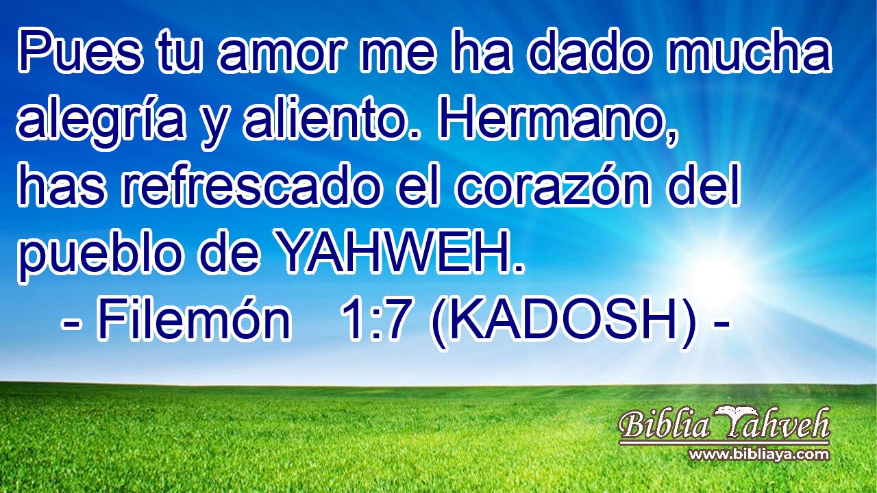  Pues tu amor me ha dado mucha alegría y aliento. Hermano, has refrescado el corazón del pueblo de YAHWEH. 