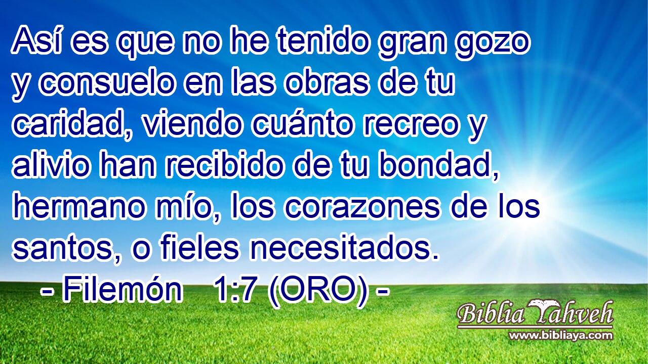  Así es que no he tenido gran gozo y consuelo en las obras de tu caridad, viendo cuánto recreo y alivio han recibido de tu bondad, hermano mío, los corazones de los santos, o fieles necesitados. 