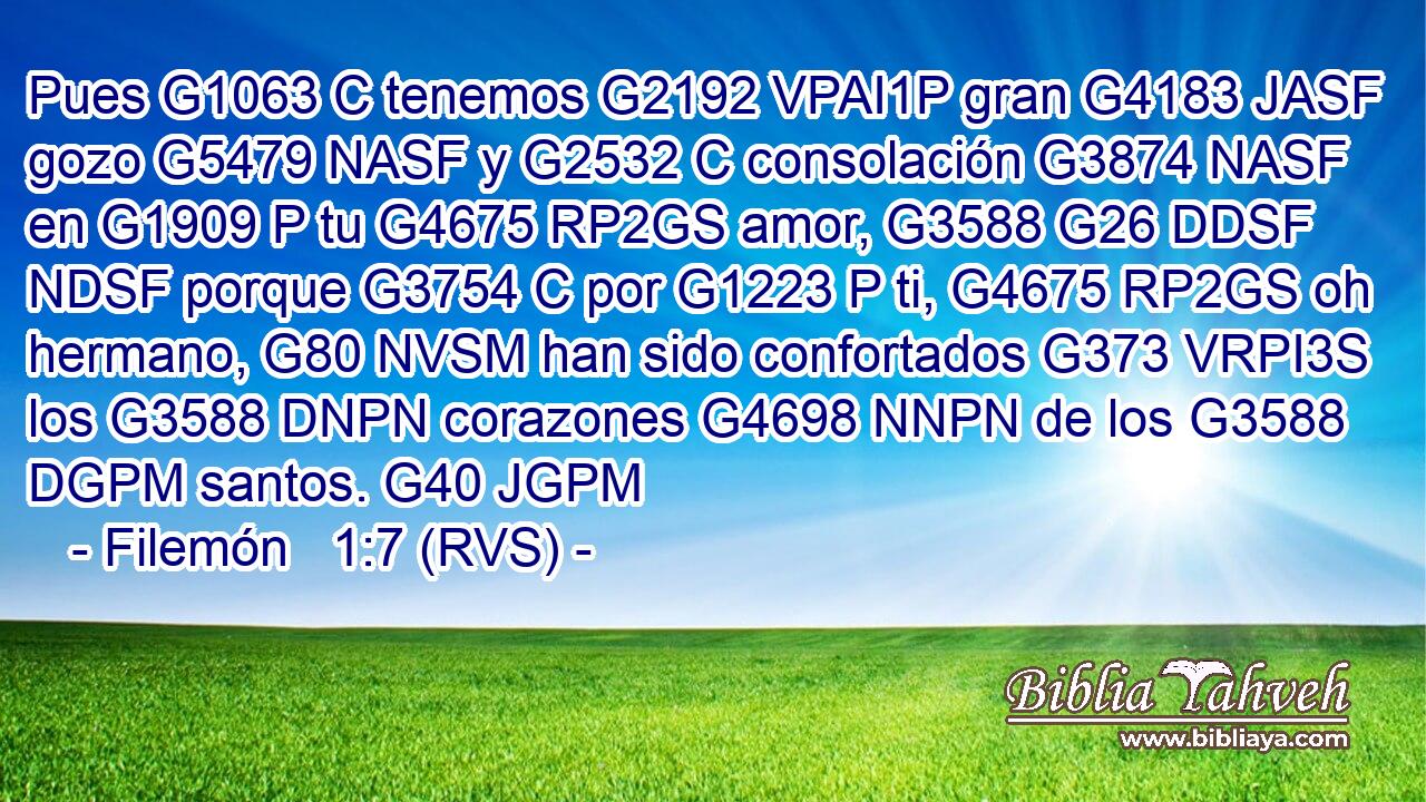 Pues G1063 C tenemos G2192 VPAI1P gran G4183 JASF gozo G5479 NASF y G2532 C consolación G3874 NASF en G1909 P tu G4675 RP2GS amor, G3588 G26 DDSF NDSF porque G3754 C por G1223 P ti, G4675 RP2GS oh hermano, G80 NVSM han sido confortados G373 VRPI3S los G3588 DNPN corazones G4698 NNPN de los G3588 DGPM santos. G40 JGPM 