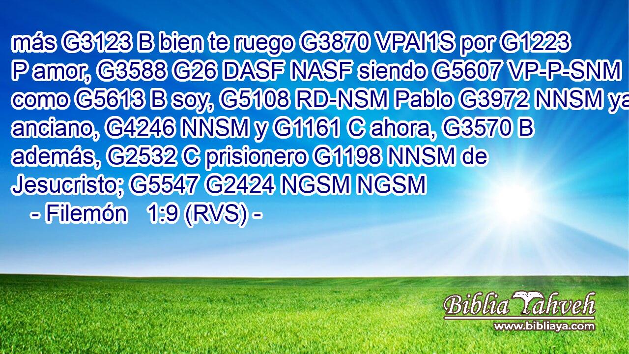 más G3123 B bien te ruego G3870 VPAI1S por G1223 P amor, G3588 G26 DASF NASF siendo G5607 VP-P-SNM como G5613 B soy, G5108 RD-NSM Pablo G3972 NNSM ya anciano, G4246 NNSM y G1161 C ahora, G3570 B además, G2532 C prisionero G1198 NNSM de Jesucristo; G5547 G2424 NGSM NGSM 