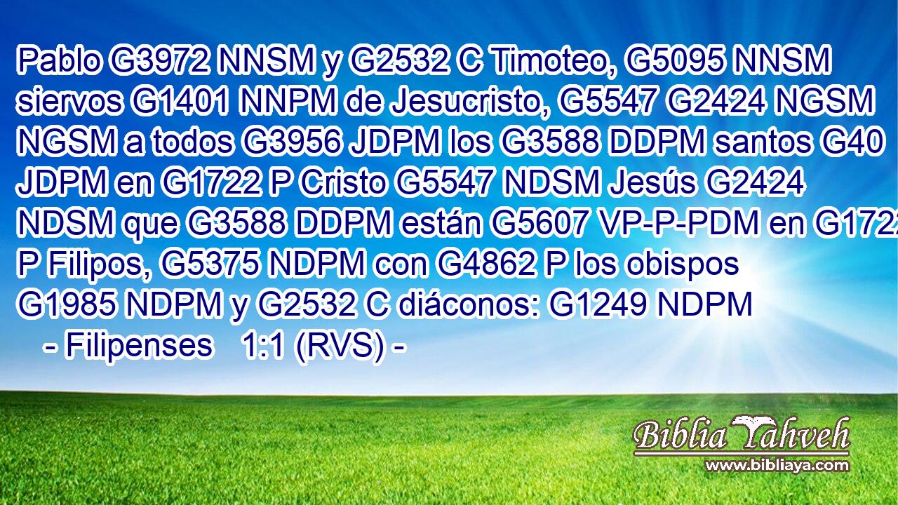 Pablo G3972 NNSM y G2532 C Timoteo, G5095 NNSM siervos G1401 NNPM de Jesucristo, G5547 G2424 NGSM NGSM a todos G3956 JDPM los G3588 DDPM santos G40 JDPM en G1722 P Cristo G5547 NDSM Jesús G2424 NDSM que G3588 DDPM están G5607 VP-P-PDM en G1722 P Filipos, G5375 NDPM con G4862 P los obispos G1985 NDPM y G2532 C diáconos: G1249 NDPM 