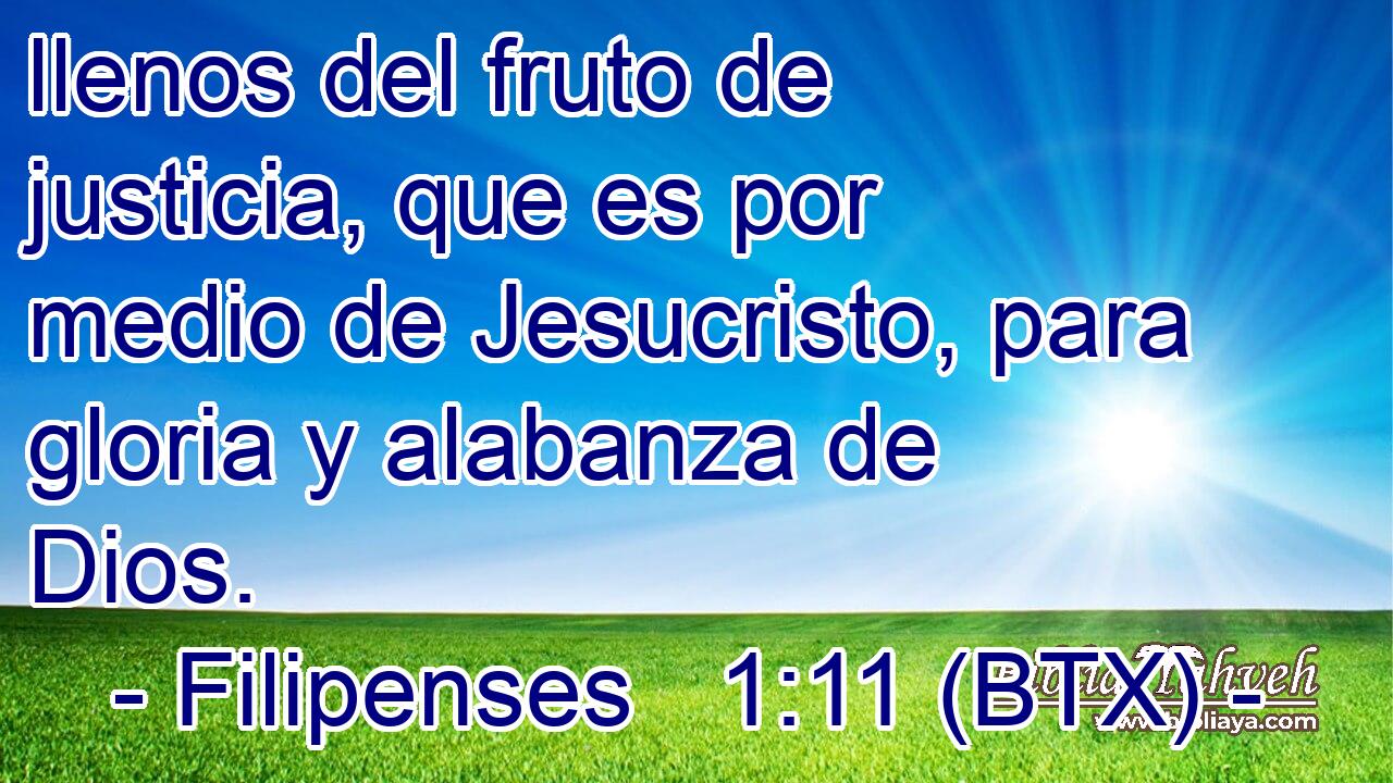 llenos del fruto de justicia, que es por medio de Jesucristo, para gloria y alabanza de Dios.
