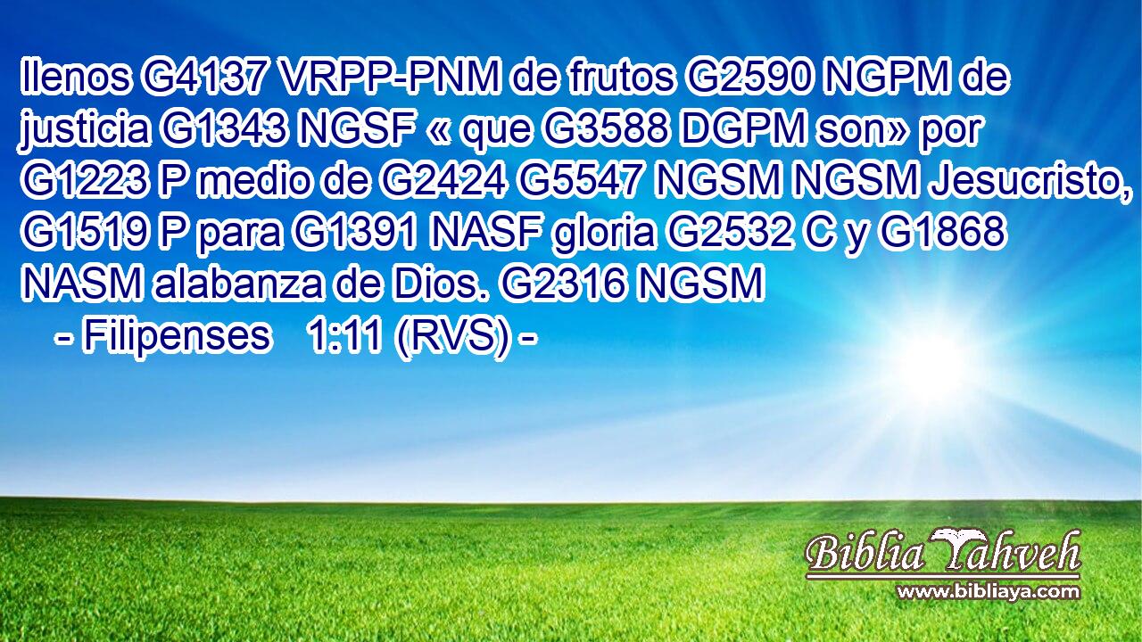 llenos G4137 VRPP-PNM de frutos G2590 NGPM de justicia G1343 NGSF « que G3588 DGPM son» por G1223 P medio de G2424 G5547 NGSM NGSM Jesucristo, G1519 P para G1391 NASF gloria G2532 C y G1868 NASM alabanza de Dios. G2316 NGSM 