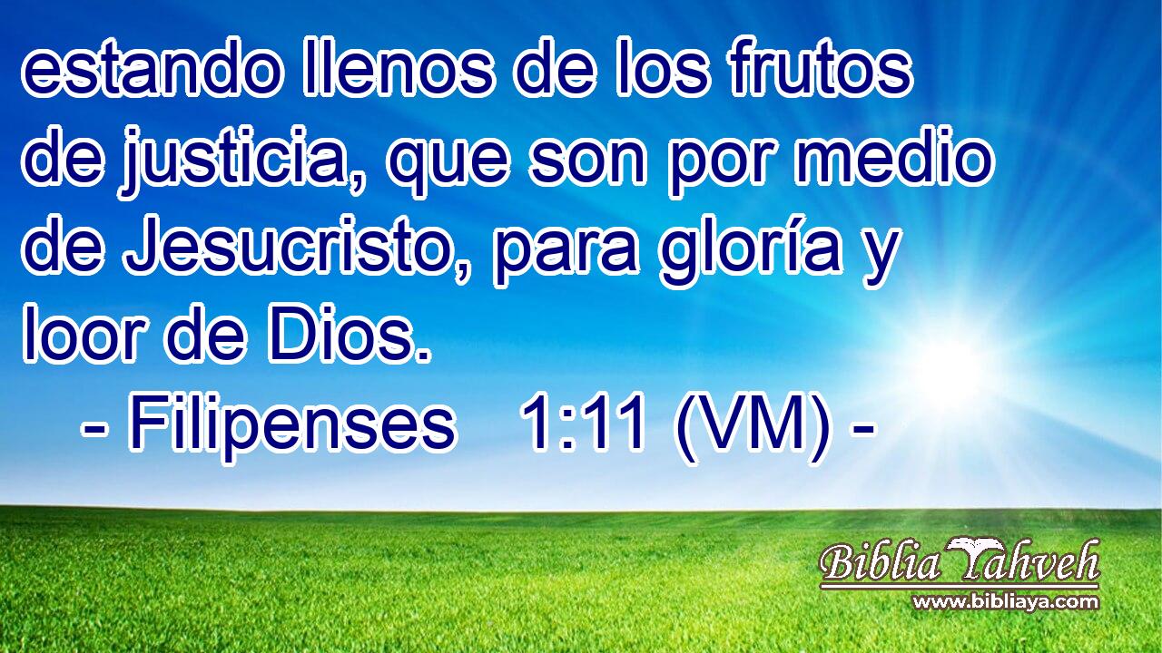  estando llenos de los frutos de justicia, que son por medio de Jesucristo, para gloría y loor de Dios. 