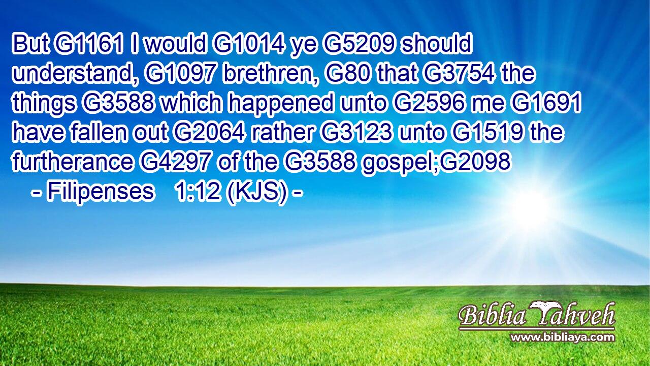 But G1161 I would G1014 ye G5209 should understand, G1097 brethren, G80 that G3754 the things G3588 which happened unto G2596 me G1691 have fallen out G2064 rather G3123 unto G1519 the furtherance G4297 of the G3588 gospel;G2098