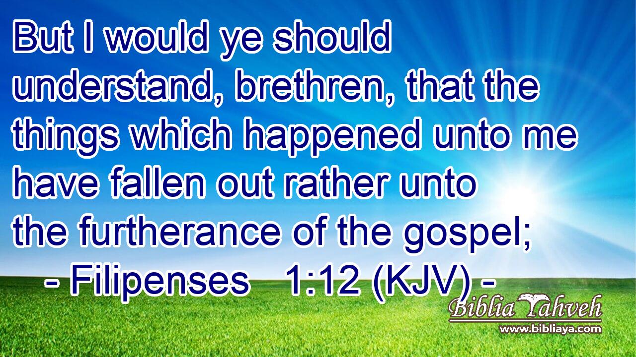 But I would ye should understand, brethren, that the things which happened unto me have fallen out rather unto the furtherance of the gospel;