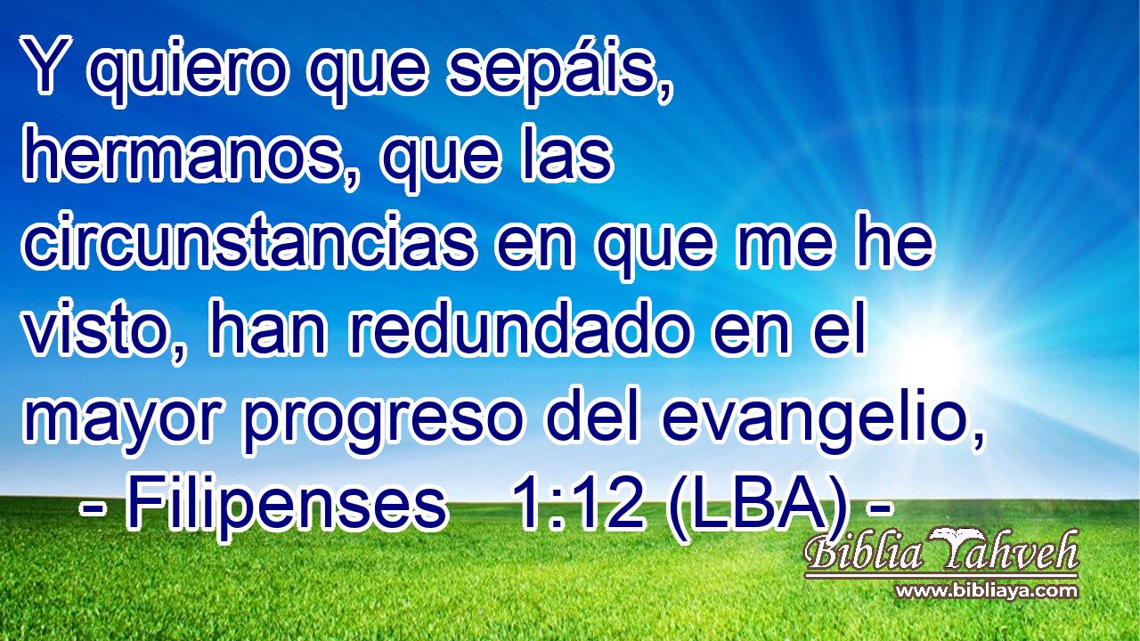 Y quiero que sepáis, hermanos, que las circunstancias en que me he visto, han redundado en el mayor progreso del evangelio,